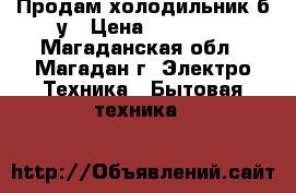 Продам холодильник б/у › Цена ­ 15 000 - Магаданская обл., Магадан г. Электро-Техника » Бытовая техника   